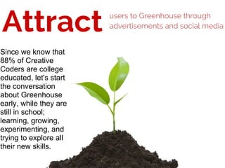 Attract users to Greenhouse through
advertisements and social media
Since we know that
88% of Creative
Coders are college
educated, let's start
the conversation
about Greenhouse
early, while they are
still in school;
learning, growing,
experimenting, and
trying to explore all
their new skills.
 