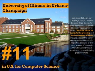 University of Illinois in Urbana-
Champaign
#11in U.S. for Computer Science
We chose to begin our
campaign on this campus
because it is a mecca for
engineering and computer
science. The university is
ranked #5 in the nation for
Computer Engineering and
#11 in Computer Science.
People all over the world
look up to this university for
inspiration because of the
mass amount of research,
innovation, and creative
work that is constantly being
produced here.
 