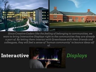 Since Creative Coders like the feeling of belonging to communities, we
want to bring Interactive Displays right to the communities they are already
a part of. By letting them interact with Greenhouse with their friends and
colleagues, they will feel a sense of "human community" to bounce ideas off
of .
Interactive Displays
 