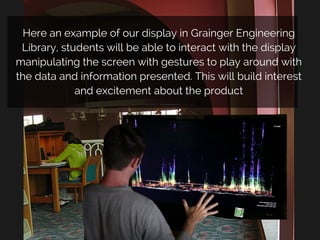 Here an example of our display in Grainger Engineering
Library, students will be able to interact with the display
manipulating the screen with gestures to play around with
the data and information presented. This will build interest
and excitement about the product
 