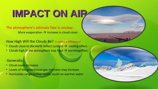 IMPACT ON AIRIMPACT ON AIR
The atmosphere’s ultimate fate is unclear.
More evaporation  increase in cloud cover
How High Will the Clouds Be? It makes a difference!
• Clouds close to the earth reflect sunlight  cooling effect.
• Clouds high in the atmosphere trap heat  warmingeffect.
Generally:
• Cloud cover increases
• Levels of the greenhouse gas methane may increase
• Hurricanes range farther north, south on warmer water
 