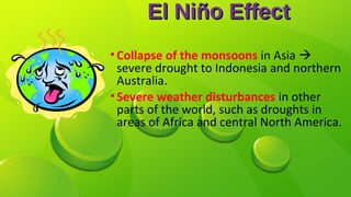 El Niño EffectEl Niño Effect
•Collapse of the monsoons in Asia 
severe drought to Indonesia and northern
Australia.
•Severe weather disturbances in other
parts of the world, such as droughts in
areas of Africa and central North America.
 