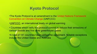 Kyoto Protocol
•The Kyoto Protocol is an amendment to the United Nations Framework
Convention on Climate Change (UNFCCC)
•UNFCCC, an international treaty on global warming
• Countries which ratify this protocol commit to reduce their emissions of
carbon dioxide and five other greenhouse gases
•A total of 141 countries have ratified the agreement. Notable exceptions
include the United States and Australia
 