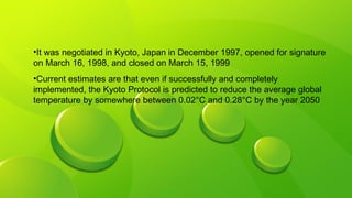 •It was negotiated in Kyoto, Japan in December 1997, opened for signature
on March 16, 1998, and closed on March 15, 1999
•Current estimates are that even if successfully and completely
implemented, the Kyoto Protocol is predicted to reduce the average global
temperature by somewhere between 0.02°C and 0.28°C by the year 2050
 