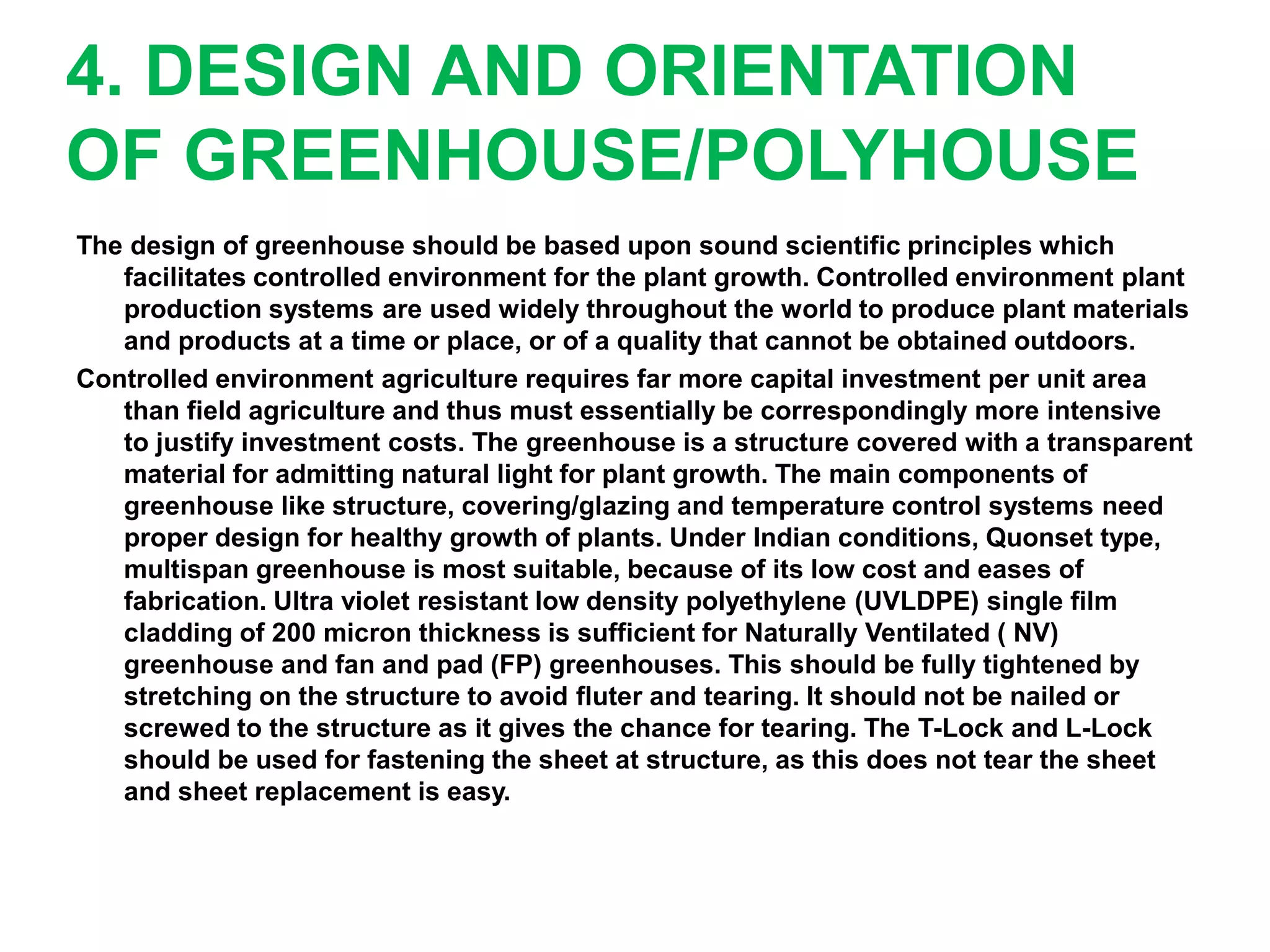 4. DESIGN AND ORIENTATION
OF GREENHOUSE/POLYHOUSE
The design of greenhouse should be based upon sound scientific principles which
facilitates controlled environment for the plant growth. Controlled environment plant
production systems are used widely throughout the world to produce plant materials
and products at a time or place, or of a quality that cannot be obtained outdoors.
Controlled environment agriculture requires far more capital investment per unit area
than field agriculture and thus must essentially be correspondingly more intensive
to justify investment costs. The greenhouse is a structure covered with a transparent
material for admitting natural light for plant growth. The main components of
greenhouse like structure, covering/glazing and temperature control systems need
proper design for healthy growth of plants. Under Indian conditions, Quonset type,
multispan greenhouse is most suitable, because of its low cost and eases of
fabrication. Ultra violet resistant low density polyethylene (UVLDPE) single film
cladding of 200 micron thickness is sufficient for Naturally Ventilated ( NV)
greenhouse and fan and pad (FP) greenhouses. This should be fully tightened by
stretching on the structure to avoid fluter and tearing. It should not be nailed or
screwed to the structure as it gives the chance for tearing. The T-Lock and L-Lock
should be used for fastening the sheet at structure, as this does not tear the sheet
and sheet replacement is easy.
 