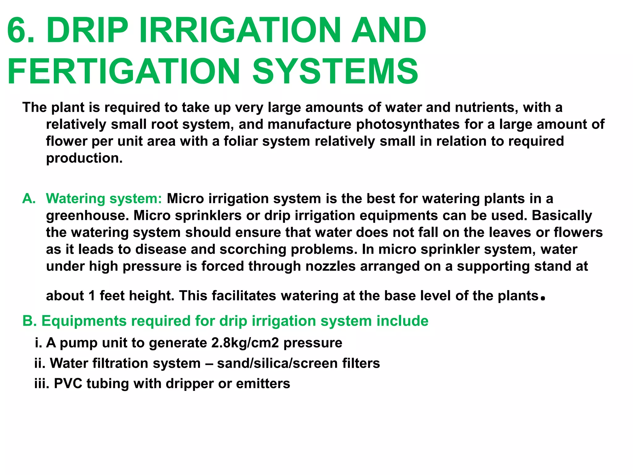 6. DRIP IRRIGATION AND
FERTIGATION SYSTEMS
The plant is required to take up very large amounts of water and nutrients, with a
relatively small root system, and manufacture photosynthates for a large amount of
flower per unit area with a foliar system relatively small in relation to required
production.
A. Watering system: Micro irrigation system is the best for watering plants in a
greenhouse. Micro sprinklers or drip irrigation equipments can be used. Basically
the watering system should ensure that water does not fall on the leaves or flowers
as it leads to disease and scorching problems. In micro sprinkler system, water
under high pressure is forced through nozzles arranged on a supporting stand at
about 1 feet height. This facilitates watering at the base level of the plants.
B. Equipments required for drip irrigation system include
i. A pump unit to generate 2.8kg/cm2 pressure
ii. Water filtration system – sand/silica/screen filters
iii. PVC tubing with dripper or emitters
 