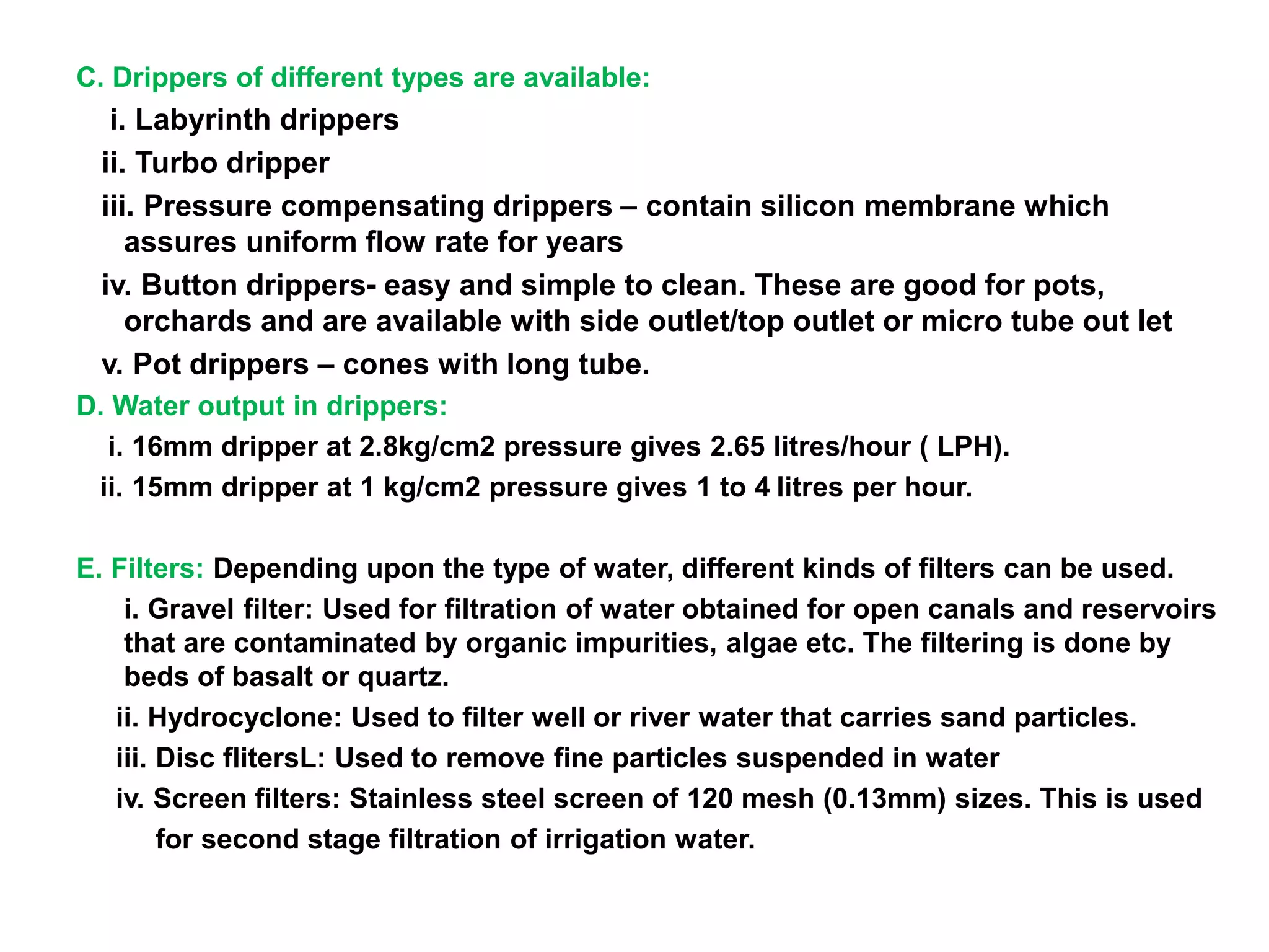 C. Drippers of different types are available:
i. Labyrinth drippers
ii. Turbo dripper
iii. Pressure compensating drippers – contain silicon membrane which
assures uniform flow rate for years
iv. Button drippers- easy and simple to clean. These are good for pots,
orchards and are available with side outlet/top outlet or micro tube out let
v. Pot drippers – cones with long tube.
D. Water output in drippers:
i. 16mm dripper at 2.8kg/cm2 pressure gives 2.65 litres/hour ( LPH).
ii. 15mm dripper at 1 kg/cm2 pressure gives 1 to 4 litres per hour.
E. Filters: Depending upon the type of water, different kinds of filters can be used.
i. Gravel filter: Used for filtration of water obtained for open canals and reservoirs
that are contaminated by organic impurities, algae etc. The filtering is done by
beds of basalt or quartz.
ii. Hydrocyclone: Used to filter well or river water that carries sand particles.
iii. Disc flitersL: Used to remove fine particles suspended in water
iv. Screen filters: Stainless steel screen of 120 mesh (0.13mm) sizes. This is used
for second stage filtration of irrigation water.
 