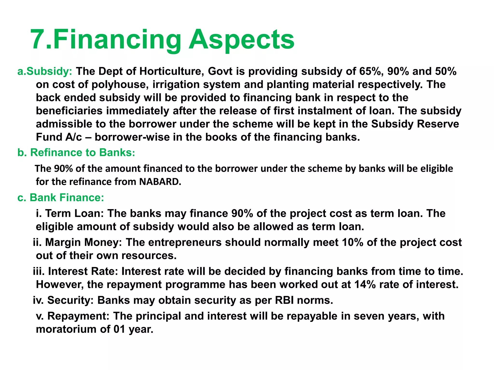 7.Financing Aspects
a.Subsidy: The Dept of Horticulture, Govt is providing subsidy of 65%, 90% and 50%
on cost of polyhouse, irrigation system and planting material respectively. The
back ended subsidy will be provided to financing bank in respect to the
beneficiaries immediately after the release of first instalment of loan. The subsidy
admissible to the borrower under the scheme will be kept in the Subsidy Reserve
Fund A/c – borrower-wise in the books of the financing banks.
b. Refinance to Banks:
The 90% of the amount financed to the borrower under the scheme by banks will be eligible
for the refinance from NABARD.
c. Bank Finance:
i. Term Loan: The banks may finance 90% of the project cost as term loan. The
eligible amount of subsidy would also be allowed as term loan.
ii. Margin Money: The entrepreneurs should normally meet 10% of the project cost
out of their own resources.
iii. Interest Rate: Interest rate will be decided by financing banks from time to time.
However, the repayment programme has been worked out at 14% rate of interest.
iv. Security: Banks may obtain security as per RBI norms.
v. Repayment: The principal and interest will be repayable in seven years, with
moratorium of 01 year.
 