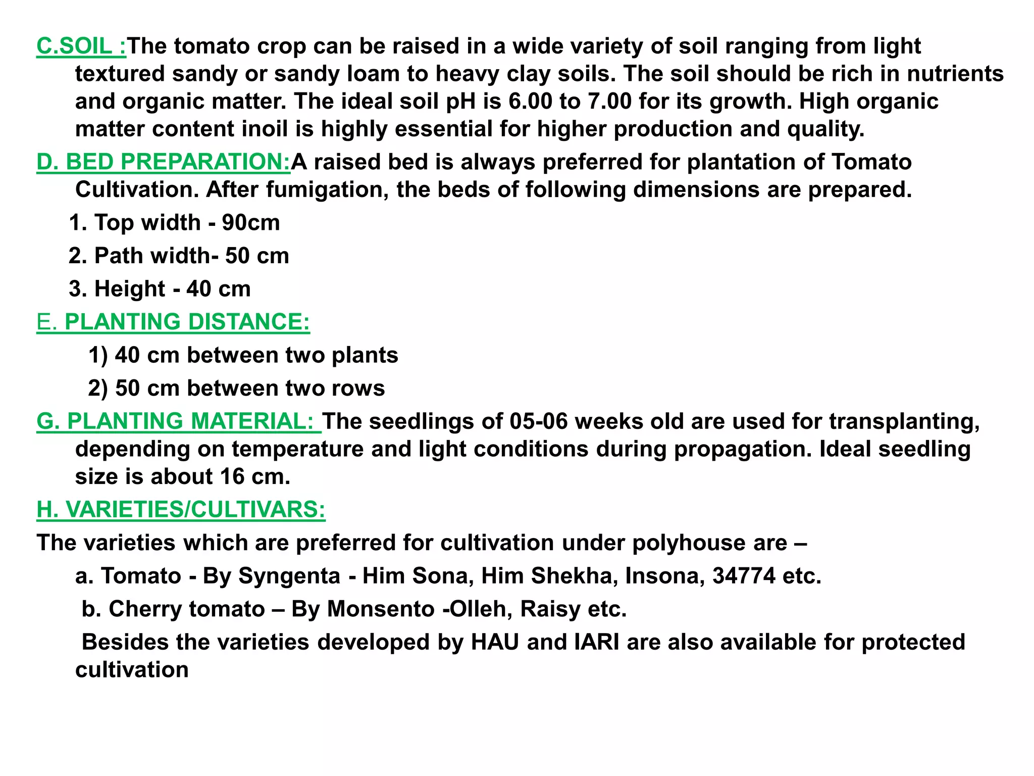 C.SOIL :The tomato crop can be raised in a wide variety of soil ranging from light
textured sandy or sandy loam to heavy clay soils. The soil should be rich in nutrients
and organic matter. The ideal soil pH is 6.00 to 7.00 for its growth. High organic
matter content inoil is highly essential for higher production and quality.
D. BED PREPARATION:A raised bed is always preferred for plantation of Tomato
Cultivation. After fumigation, the beds of following dimensions are prepared.
1. Top width - 90cm
2. Path width- 50 cm
3. Height - 40 cm
E. PLANTING DISTANCE:
1) 40 cm between two plants
2) 50 cm between two rows
G. PLANTING MATERIAL: The seedlings of 05-06 weeks old are used for transplanting,
depending on temperature and light conditions during propagation. Ideal seedling
size is about 16 cm.
H. VARIETIES/CULTIVARS:
The varieties which are preferred for cultivation under polyhouse are –
a. Tomato - By Syngenta - Him Sona, Him Shekha, Insona, 34774 etc.
b. Cherry tomato – By Monsento -Olleh, Raisy etc.
Besides the varieties developed by HAU and IARI are also available for protected
cultivation
 