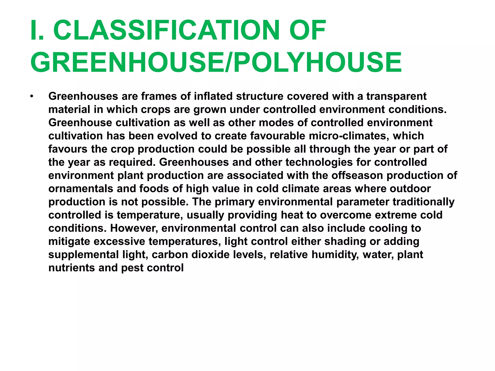 I. CLASSIFICATION OF
GREENHOUSE/POLYHOUSE
• Greenhouses are frames of inflated structure covered with a transparent
material in which crops are grown under controlled environment conditions.
Greenhouse cultivation as well as other modes of controlled environment
cultivation has been evolved to create favourable micro-climates, which
favours the crop production could be possible all through the year or part of
the year as required. Greenhouses and other technologies for controlled
environment plant production are associated with the offseason production of
ornamentals and foods of high value in cold climate areas where outdoor
production is not possible. The primary environmental parameter traditionally
controlled is temperature, usually providing heat to overcome extreme cold
conditions. However, environmental control can also include cooling to
mitigate excessive temperatures, light control either shading or adding
supplemental light, carbon dioxide levels, relative humidity, water, plant
nutrients and pest control
 
