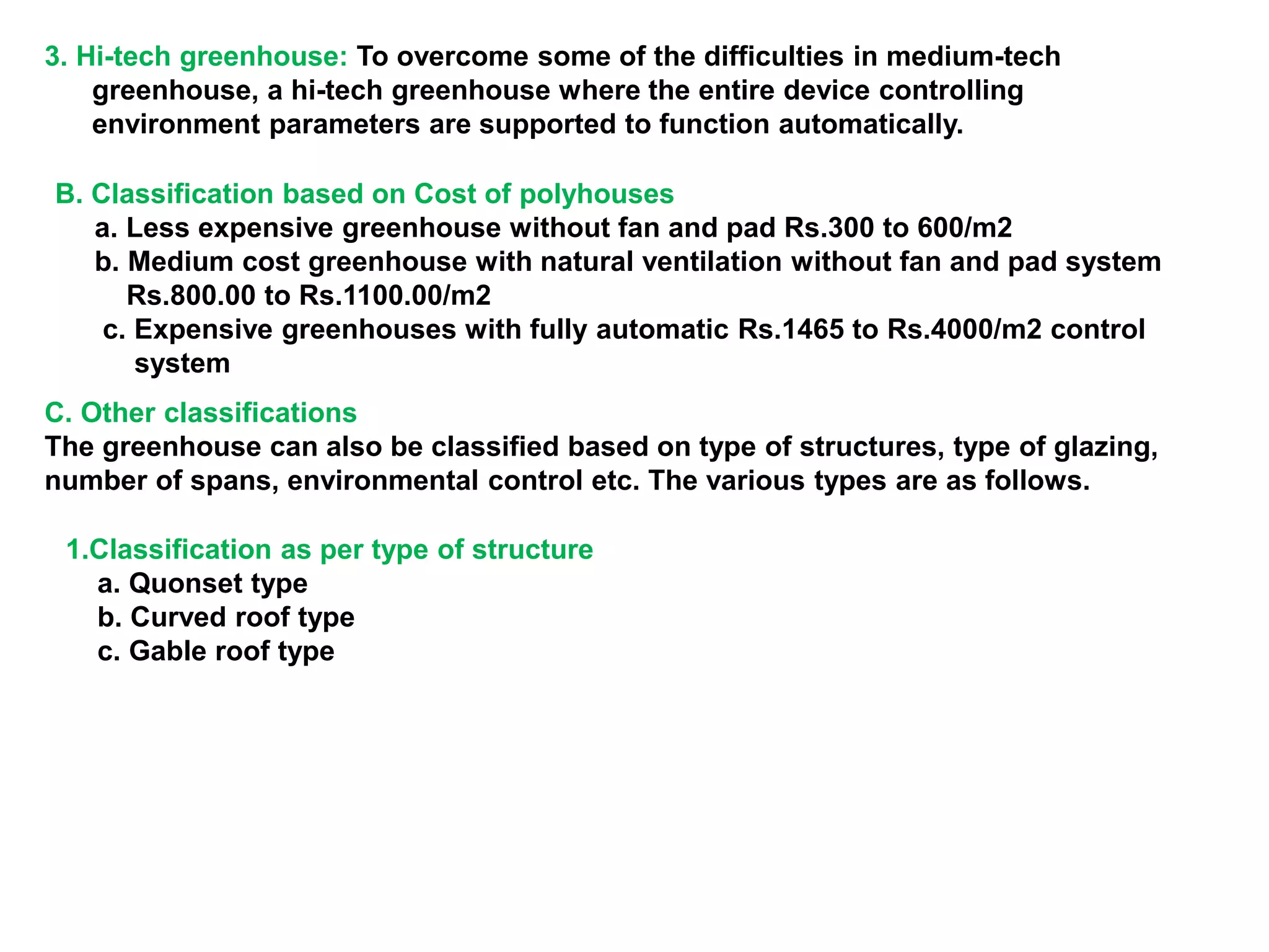 3. Hi-tech greenhouse: To overcome some of the difficulties in medium-tech
greenhouse, a hi-tech greenhouse where the entire device controlling
environment parameters are supported to function automatically.
B. Classification based on Cost of polyhouses
a. Less expensive greenhouse without fan and pad Rs.300 to 600/m2
b. Medium cost greenhouse with natural ventilation without fan and pad system
Rs.800.00 to Rs.1100.00/m2
c. Expensive greenhouses with fully automatic Rs.1465 to Rs.4000/m2 control
system
C. Other classifications
The greenhouse can also be classified based on type of structures, type of glazing,
number of spans, environmental control etc. The various types are as follows.
1.Classification as per type of structure
a. Quonset type
b. Curved roof type
c. Gable roof type
 