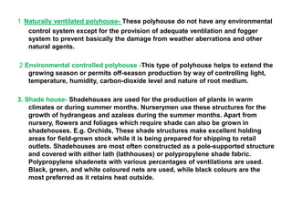 1 Naturally ventilated polyhouse- These polyhouse do not have any environmental
control system except for the provision of adequate ventilation and fogger
system to prevent basically the damage from weather aberrations and other
natural agents.
2 Environmental controlled polyhouse -This type of polyhouse helps to extend the
growing season or permits off-season production by way of controlling light,
temperature, humidity, carbon-dioxide level and nature of root medium.
3. Shade house- Shadehouses are used for the production of plants in warm
climates or during summer months. Nurserymen use these structures for the
growth of hydrangeas and azaleas during the summer months. Apart from
nursery, flowers and foliages which require shade can also be grown in
shadehouses. E.g. Orchids, These shade structures make excellent holding
areas for field-grown stock while it is being prepared for shipping to retail
outlets. Shadehouses are most often constructed as a pole-supported structure
and covered with either lath (lathhouses) or polypropylene shade fabric.
Polypropylene shadenets with various percentages of ventilations are used.
Black, green, and white coloured nets are used, while black colours are the
most preferred as it retains heat outside.
 