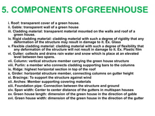 5. COMPONENTS OFGREENHOUSE
i. Roof: transparent cover of a green house.
ii. Gable: transparent wall of a green house
iii. Cladding material: transparent material mounted on the walls and roof of a
green house.
iv. Rigid cladding material: cladding material with such a degree of rigidity that any
deformation of the structure may result in damage to it. Ex. Glass
v. Flexible cladding material: cladding material with such a degree of flexibility that
any deformation of the structure will not result in damage to it. Ex. Plastic film
vi. Gutter: collects and drains rain water and snow which is place at an elevated
level between two spans.
vii. Column: vertical structure member carrying the green house structure
viii. Purlin: a member who connects cladding supporting bars to the columns
ix. Ridge: highest horizontal section in top of the roof
x. Girder: horizontal structure member, connecting columns on gutter height
xi. Bracings: To support the structure against wind
xii. Arches: Member supporting covering materials
xiii. Foundation pipe: Connection between the structure and ground
xiv. Span width: Center to center distance of the gutters in multispan houses
xv. Green house length: dimension of the green house in the direction of gable
xvi. Green house width: dimension of the green house in the direction of the gutter
 