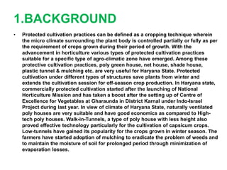 1.BACKGROUND
• Protected cultivation practices can be defined as a cropping technique wherein
the micro climate surrounding the plant body is controlled partially or fully as per
the requirement of crops grown during their period of growth. With the
advancement in horticulture various types of protected cultivation practices
suitable for a specific type of agro-climatic zone have emerged. Among these
protective cultivation practices, poly green house, net house, shade house,
plastic tunnel & mulching etc. are very useful for Haryana State. Protected
cultivation under different types of structures save plants from winter and
extends the cultivation session for off-season crop production. In Haryana state,
commercially protected cultivation started after the launching of National
Horticulture Mission and has taken a boost after the setting up of Centre of
Excellence for Vegetables at Gharaunda in District Karnal under Indo-Israel
Project during last year. In view of climate of Haryana State, naturally ventilated
poly houses are very suitable and have good economics as compared to High-
tech poly houses. Walk-in-Tunnels, a type of poly house with less height also
proved effective technology particularly for the cultivation of capsicum crops.
Low-tunnels have gained its popularity for the crops grown in winter season. The
farmers have started adoption of mulching to eradicate the problem of weeds and
to maintain the moisture of soil for prolonged period through minimization of
evaporation losses.
 