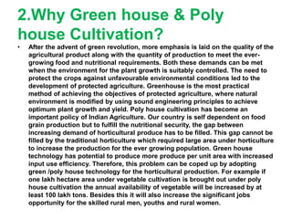 2.Why Green house & Poly
house Cultivation?
• After the advent of green revolution, more emphasis is laid on the quality of the
agricultural product along with the quantity of production to meet the ever-
growing food and nutritional requirements. Both these demands can be met
when the environment for the plant growth is suitably controlled. The need to
protect the crops against unfavourable environmental conditions led to the
development of protected agriculture. Greenhouse is the most practical
method of achieving the objectives of protected agriculture, where natural
environment is modified by using sound engineering principles to achieve
optimum plant growth and yield. Poly house cultivation has become an
important policy of Indian Agriculture. Our country is self dependent on food
grain production but to fulfill the nutritional security, the gap between
increasing demand of horticultural produce has to be filled. This gap cannot be
filled by the traditional horticulture which required large area under horticulture
to increase the production for the ever growing population. Green house
technology has potential to produce more produce per unit area with increased
input use efficiency. Therefore, this problem can be coped up by adopting
green /poly house technology for the horticultural production. For example if
one lakh hectare area under vegetable cultivation is brought out under poly
house cultivation the annual availability of vegetable will be increased by at
least 100 lakh tons. Besides this it will also increase the significant jobs
opportunity for the skilled rural men, youths and rural women.
 