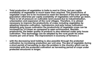 • Total production of vegetables in India is next to China, but per capita
availability of vegetables is much lower than required. The productions of
vegetable crops are to be increased to meet the demand of the ever growing
population otherwise per capita availability of vegetables will further go down.
There is lot of pressure on cultivable land caused due to industrialization,
urbanization and expansion of the rural villages. Therefore, it is utmost
necessary to improve the productivity of crops including vegetables by
adopting intensive cultivation, hydroponics and poly house cultivation.
Adopting poly house cultivation the productivity of vegetable crops can be
increased by 3-5 times as compared to open environment. Besides
productivity, the better quality of produce is also obtained under poly house
cultivation. This technology can be adopted by the rural youth for more
income per unit of land. The improvement in economy of farmers 2
• with the decreasing land holding is also possible through the protected
cultivation by increasing production per unit area. The glut of vegetable during
a short period of harvesting is also the problem in the country which can be
minimized with the protected cultivation as harvesting period of crops under
protected structures is longer.
 