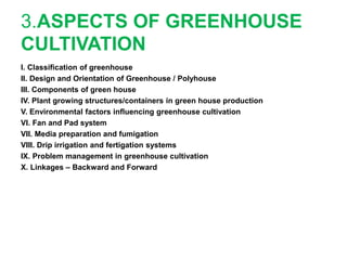3.ASPECTS OF GREENHOUSE
CULTIVATION
I. Classification of greenhouse
II. Design and Orientation of Greenhouse / Polyhouse
III. Components of green house
IV. Plant growing structures/containers in green house production
V. Environmental factors influencing greenhouse cultivation
VI. Fan and Pad system
VII. Media preparation and fumigation
VIII. Drip irrigation and fertigation systems
IX. Problem management in greenhouse cultivation
X. Linkages – Backward and Forward
 