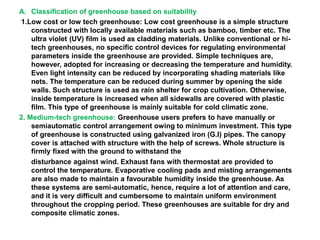 A. Classification of greenhouse based on suitability
1.Low cost or low tech greenhouse: Low cost greenhouse is a simple structure
constructed with locally available materials such as bamboo, timber etc. The
ultra violet (UV) film is used as cladding materials. Unlike conventional or hi-
tech greenhouses, no specific control devices for regulating environmental
parameters inside the greenhouse are provided. Simple techniques are,
however, adopted for increasing or decreasing the temperature and humidity.
Even light intensity can be reduced by incorporating shading materials like
nets. The temperature can be reduced during summer by opening the side
walls. Such structure is used as rain shelter for crop cultivation. Otherwise,
inside temperature is increased when all sidewalls are covered with plastic
film. This type of greenhouse is mainly suitable for cold climatic zone.
2. Medium-tech greenhouse: Greenhouse users prefers to have manually or
semiautomatic control arrangement owing to minimum investment. This type
of greenhouse is constructed using galvanized iron (G.I) pipes. The canopy
cover is attached with structure with the help of screws. Whole structure is
firmly fixed with the ground to withstand the
disturbance against wind. Exhaust fans with thermostat are provided to
control the temperature. Evaporative cooling pads and misting arrangements
are also made to maintain a favourable humidity inside the greenhouse. As
these systems are semi-automatic, hence, require a lot of attention and care,
and it is very difficult and cumbersome to maintain uniform environment
throughout the cropping period. These greenhouses are suitable for dry and
composite climatic zones.
 