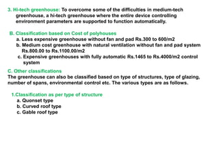 3. Hi-tech greenhouse: To overcome some of the difficulties in medium-tech
greenhouse, a hi-tech greenhouse where the entire device controlling
environment parameters are supported to function automatically.
B. Classification based on Cost of polyhouses
a. Less expensive greenhouse without fan and pad Rs.300 to 600/m2
b. Medium cost greenhouse with natural ventilation without fan and pad system
Rs.800.00 to Rs.1100.00/m2
c. Expensive greenhouses with fully automatic Rs.1465 to Rs.4000/m2 control
system
C. Other classifications
The greenhouse can also be classified based on type of structures, type of glazing,
number of spans, environmental control etc. The various types are as follows.
1.Classification as per type of structure
a. Quonset type
b. Curved roof type
c. Gable roof type
 