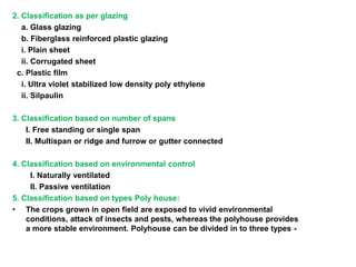2. Classification as per glazing
a. Glass glazing
b. Fiberglass reinforced plastic glazing
i. Plain sheet
ii. Corrugated sheet
c. Plastic film
i. Ultra violet stabilized low density poly ethylene
ii. Silpaulin
3. Classification based on number of spans
I. Free standing or single span
II. Multispan or ridge and furrow or gutter connected
4. Classification based on environmental control
I. Naturally ventilated
II. Passive ventilation
5. Classification based on types Poly house:
• The crops grown in open field are exposed to vivid environmental
conditions, attack of insects and pests, whereas the polyhouse provides
a more stable environment. Polyhouse can be divided in to three types -
 