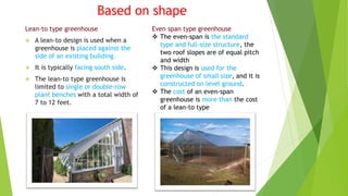 Based on shape
Lean-to type greenhouse
 A lean-to design is used when a
greenhouse is placed against the
side of an existing building.
 It is typically facing south side.
 The lean-to type greenhouse is
limited to single or double-row
plant benches with a total width of
7 to 12 feet.
Even span type greenhouse
 The even-span is the standard
type and full-size structure, the
two roof slopes are of equal pitch
and width
 This design is used for the
greenhouse of small size, and it is
constructed on level ground.
 The cost of an even-span
greenhouse is more than the cost
of a lean-to type
 