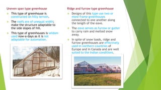 Uneven span type greenhouse
 This type of greenhouse is
constructed on hilly terrain.
 The roofs are of unequal width;
make the structure adaptable to
the side slopes of hill.
 This type of greenhouses is seldom
used now-a-days as it is not
adaptable for automation.
Ridge and furrow type greenhouse
 Designs of this type use two or
more frame greenhouses
connected to one another along
the length of the eave.
 The eave serves as furrow or gutter
to carry rain and melted snow
away.
 In spite of snow loads, ridge and
furrow greenhouses are effectively
used in northern countries of
Europe and in Canada and are well
suited to the Indian conditions.
 
