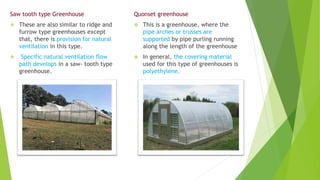 Saw tooth type Greenhouse
 These are also similar to ridge and
furrow type greenhouses except
that, there is provision for natural
ventilation in this type.
 Specific natural ventilation flow
path develops in a saw- tooth type
greenhouse.
Quonset greenhouse
 This is a greenhouse, where the
pipe arches or trusses are
supported by pipe purling running
along the length of the greenhouse
 In general, the covering material
used for this type of greenhouses is
polyethylene.
 