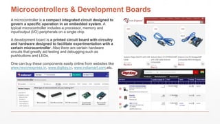 Microcontrollers & Development Boards
A microcontroller is a compact integrated circuit designed to
govern a specific operation in an embedded system. A
typical microcontroller includes a processor, memory and
input/output (I/O) peripherals on a single chip.
A development board is a printed circuit board with circuitry
and hardware designed to facilitate experimentation with a
certain microcontroller. Also there are certain hardware
circuits that greatly aid testing and debugging such as
pushbuttons and LEDs.
One can buy these components easily online from websites like
www.nevonexpress.in, www.digikey.in, www.indiamart.com,etc.
 