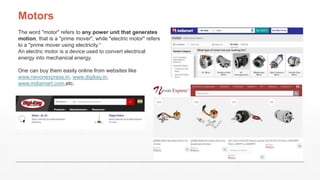 Motors
The word "motor" refers to any power unit that generates
motion, that is a "prime mover", while "electric motor" refers
to a "prime mover using electricity.“
An electric motor is a device used to convert electrical
energy into mechanical energy.
One can buy them easily online from websites like
www.nevonexpress.in, www.digikey.in,
www.indiamart.com,etc.
 