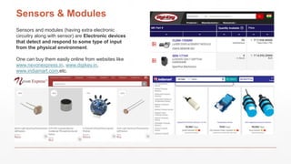 Sensors & Modules
Sensors and modules (having extra electronic
circuitry along with sensor) are Electronic devices
that detect and respond to some type of input
from the physical environment.
One can buy them easily online from websites like
www.nevonexpress.in, www.digikey.in,
www.indiamart.com,etc.
 