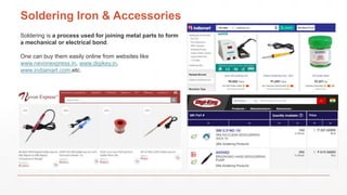 Soldering Iron & Accessories
Soldering is a process used for joining metal parts to form
a mechanical or electrical bond.
One can buy them easily online from websites like
www.nevonexpress.in, www.digikey.in,
www.indiamart.com,etc.
 