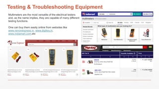 Testing & Troubleshooting Equipment
Multimeters are the most versatile of the electrical testers
and, as the name implies, they are capable of many different
testing functions.
One can buy them easily online from websites like
www.nevonexpress.in, www.digikey.in,
www.indiamart.com,etc
 