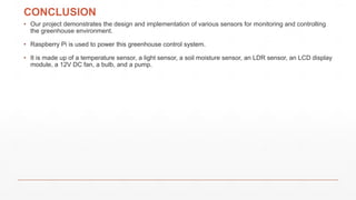 CONCLUSION
• Our project demonstrates the design and implementation of various sensors for monitoring and controlling
the greenhouse environment.
• Raspberry Pi is used to power this greenhouse control system.
• It is made up of a temperature sensor, a light sensor, a soil moisture sensor, an LDR sensor, an LCD display
module, a 12V DC fan, a bulb, and a pump.
 
