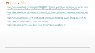 REFERENCES
• https://www.researchgate.net/publication/343392221_Intelligent_greenhouse_monitoring_and_control_sche
me_An_arrangement_of_Sensors_Raspberry_Pi_based_Embedded_System_and_IoT_platform
• https://www.researchgate.net/publication/331679382_IoT_Based_Automated_Greenhouse_Monitoring_Syst
em
• https://www.academia.edu/51351077/IoT_Based_Greenhouse_Monitoring_System_Using_Raspberry_Pi
• https://www.irjet.net/archives/V8/i1/IRJET-V8I1115.pdf
• https://extrudesign.com/iot-based-green-house-monitoring-using-raspberry-pi/
 
