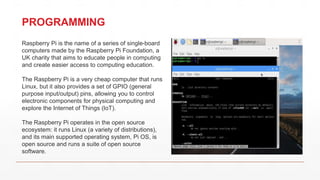 PROGRAMMING
Raspberry Pi is the name of a series of single-board
computers made by the Raspberry Pi Foundation, a
UK charity that aims to educate people in computing
and create easier access to computing education.
The Raspberry Pi is a very cheap computer that runs
Linux, but it also provides a set of GPIO (general
purpose input/output) pins, allowing you to control
electronic components for physical computing and
explore the Internet of Things (IoT).
The Raspberry Pi operates in the open source
ecosystem: it runs Linux (a variety of distributions),
and its main supported operating system, Pi OS, is
open source and runs a suite of open source
software.
 