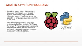 WHAT IS A PYTHON PROGRAM?
▪ Python is a very useful programming
language that has an easy to read
syntax, and allows programmers to
use fewer lines of code than would be
possible in languages such as assembly,
C, or Java.
▪ The Python programming language
actually started as a scripting language
for Linux. Python programs are similar to
shell scripts in that the files contain a
series of commands that the computer
executes from top to bottom.
 