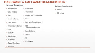 HARDWARE & SOFTWARE REQUIREMENTS
Hardware Components
• Raspberry pi
• GSM module
• WIFI
• Moisture Sensor
• Light Sensor
• Temperature Sensor
• LCD
• DC FAN
• Bulb holder
• AC Pump
• Crystal Oscillator
• Resistors
Software Requirements
• Python
• OS: Linux
• Capacitors
• Transistors
• Cables and Connectors
• Diodes
• PCB and Breadboards
• LED
Transformer/Adapter
• Push Buttons
• Switch
• IC
• IC Sockets
 