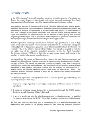 INTRODUCTION
In the 1980s, Jamaica’s protected agriculture sub-sector primarily consisted of producing cut
flowers for export. However, it experienced a shift when increased competition from South
America and an influx of disease caused the majority of these agri-businesses to close.

More recently, increases in hurricane activity in the Caribbean Basin and other adverse weather
conditions, international market competition, and plant disease have threatened the quality and
consistency of Jamaican food production as well as domestic food security. As Jamaica works to
meet new challenges in the global marketplace and seeks to address growing domestic and
export market demand, the agriculture sector has the potential to benefit greatly from increased
usage of agro-technologies such as greenhouses and other protected agriculture structures while
developing a stronger, more reliable network of agricultural supply chains.

Protected agriculture technology includes more traditional style greenhouses as well as high
tunnel houses and is the central component in the establishment of a more unified strategy for
continued growth in the country’s agriculture sector. The sustainability of such development will
essentially rely on the effective transfer of knowledge. This manual is designed to build the
knowledge base of the Jamaican agricultural extension service, the Rural Agriculture
Development Authority (RADA), so that it in turn can provide support and training to the
members of Jamaica’s burgeoning agricultural sector.

Incorporated into this manual are North American concepts, the local Jamaican experience, and
lessons learned from Central America to provide the most up-to-date knowledge and technology
currently available. The manual has undergone extensive reviews by expert local practitioners,
agriculturalists, researchers and academics. A Curriculum Review Committee was established
comprising of local growers, agriculture officials from the Ministry of Agriculture (MOA),
RADA officers and overseas specialists in the United States of America and Canada. This
committee provided invaluable feedback to ensure that the content of this manual is suitable for
the Jamaican context.

The Protected Agriculture Training Manual serves to close the present gap in knowledge and
technology transfer in three ways:

1) It serves as a single repository of knowledge, best practices and lessons learned in protected
   agriculture;

2) It serves as a training manual designed to be implemented through the RADA training
   division to upgrade Extension Officers’ skills; and

3) It serves as a reference point for a local comprehensive certification program in Modified
   Environment Agriculture at the HEART Ebony Park Academy, the first of its kind in Jamaica.

All three uses share the underlying goal of encouraging the local population to embrace the
opportunities and benefits of the growing sub-sector. The following protected agriculture


                                                      Protected Agriculture in Jamaica        10
 