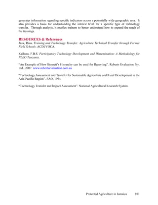 generates information regarding specific indicators across a potentially wide geographic area. It
also provides a basis for understanding the interest level for a specific type of technology
transfer. Through analysis, it enables trainers to better understand how to expand the reach of
the trainings.

RESOURCES & References
Jaax, Ross. Training and Technology Transfer: Agriculture Technical Transfer through Farmer
Field Schools. ACDI/VOCA.

Kaihura, F.B.S. Participatory Technology Development and Dissemination: A Methodology for
PLEC-Tanzania.

“An Example of How Bennett’s Hierarchy can be used for Reporting”. Roberts Evaluation Pty.
Ltd., 2007. www.robertsevaluation.com.au

“Technology Assessment and Transfer for Sustainable Agriculture and Rural Development in the
Asia-Pacific Region”. FAO, 1994.

“Technology Transfer and Impact Assessment”. National Agricultural Research System.




                                                      Protected Agriculture in Jamaica       101
 