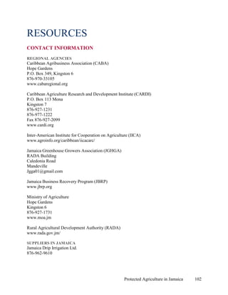 RESOURCES
CONTACT INFORMATION
REGIONAL AGENCIES
Caribbean Agribusiness Association (CABA)
Hope Gardens
P.O. Box 349, Kingston 6
876-970-33105
www.cabaregional.org

Caribbean Agriculture Research and Development Institute (CARDI)
P.O. Box 113 Mona
Kingston 7
876-927-1231
876-977-1222
Fax 876-927-2099
www.cardi.org

Inter-American Institute for Cooperation on Agriculture (IICA)
www.agroinfo.org/caribbean/iicacarc/

Jamaica Greenhouse Growers Association (JGHGA)
RADA Building
Caledonia Road
Mandeville
Jgga01@gmail.com

Jamaica Business Recovery Program (JBRP)
www.jbrp.org

Ministry of Agriculture
Hope Gardens
Kingston 6
876-927-1731
www.moa.jm

Rural Agricultural Development Authority (RADA)
www.rada.gov.jm/

SUPPLIERS IN JAMAICA
Jamaica Drip Irrigation Ltd.
876-962-9610




                                                     Protected Agriculture in Jamaica   102
 