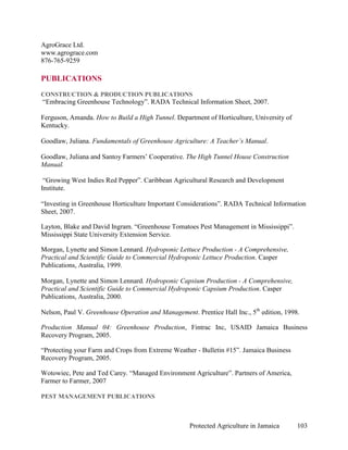 AgroGrace Ltd.
www.agrograce.com
876-765-9259

PUBLICATIONS
CONSTRUCTION & PRODUCTION PUBLICATIONS
“Embracing Greenhouse Technology”. RADA Technical Information Sheet, 2007.

Ferguson, Amanda. How to Build a High Tunnel. Department of Horticulture, University of
Kentucky.

Goodlaw, Juliana. Fundamentals of Greenhouse Agriculture: A Teacher’s Manual.

Goodlaw, Juliana and Santoy Farmers’ Cooperative. The High Tunnel House Construction
Manual.

 “Growing West Indies Red Pepper”. Caribbean Agricultural Research and Development
Institute.

“Investing in Greenhouse Horticulture Important Considerations”. RADA Technical Information
Sheet, 2007.

Layton, Blake and David Ingram. “Greenhouse Tomatoes Pest Management in Mississippi”.
Mississippi State University Extension Service.

Morgan, Lynette and Simon Lennard. Hydroponic Lettuce Production - A Comprehensive,
Practical and Scientific Guide to Commercial Hydroponic Lettuce Production. Casper
Publications, Australia, 1999.

Morgan, Lynette and Simon Lennard. Hydroponic Capsium Production - A Comprehensive,
Practical and Scientific Guide to Commercial Hydroponic Capsium Production. Casper
Publications, Australia, 2000.

Nelson, Paul V. Greenhouse Operation and Management. Prentice Hall Inc., 5th edition, 1998.

Production Manual 04: Greenhouse Production, Fintrac Inc, USAID Jamaica Business
Recovery Program, 2005.

“Protecting your Farm and Crops from Extreme Weather - Bulletin #15”. Jamaica Business
Recovery Program, 2005.

Wotowiec, Pete and Ted Carey. “Managed Environment Agriculture”. Partners of America,
Farmer to Farmer, 2007

PEST MANAGEMENT PUBLICATIONS



                                                    Protected Agriculture in Jamaica      103
 