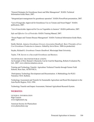 “General Strategies for Greenhouse Insect and Mite Management”. RADA Technical
Information Guide Sheet, 2007.

“Integrated pest management for greenhouse operation”. RADA PowerPoint presentation, 2007.

“List of Fungicides Approved for Greenhouse Use on Tomato and Sweet Pepper”. RADA
publication, 2007.

“List of insecticides Approved for Use on Vegetables in Jamaica”. RADA publication, 2007.

Safe and Effective Use of Pesticides. RADA Training Manual, 2007.

“Sweet Pepper and Tomato Disease Management”. RADA Technical Information Guide Sheet,
2007.

Smith, Derrick. Jamaica Greenhouse Growers Association Handbook: Basic Principles of Low
Cost Greenhouse Production in Jamaica. Edited by Jervis Rowe. 2008 (in production)

Snyder, Richard G. Greenhouse Tomato Handbook. Mississippi State University.

Taylor, T.M. Secrets to a Successful Greenhouse and Business.

TECHNOLOGY TRANSFER PUBLICATIONS
An Example of How Bennett’s Hierarchy Can be Used for Reporting, Roberts Evaluation Pty.
Ltd., 2007. www.robertsevaluation.com.au

Training and Technology Transfer: Agriculture Technical Transfer through Farmer Field
Schools, Ross Jaax, ACDI/VOCA.

Participatory Technology Development and Dissemination: A Methodology for PLEC-
Tanzania, F.B.S. Kaihura,

Technology Assessment and Transfer for Sustainable Agriculture and Rural Development in the
Asia-Pacific Region, FAO, 1994.

Technology Transfer and Impact Assessment, National Agricultural Research System.

WEBSITES
GENERAL INFORMATION
High Tunnels
www.hightunnels.org

American Society for Plasticulture
www.plasticulture.org/




                                                    Protected Agriculture in Jamaica        104
 