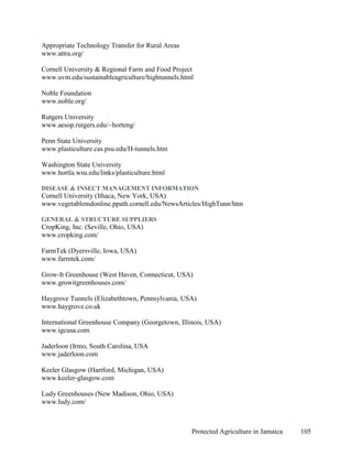 Appropriate Technology Transfer for Rural Areas
www.attra.org/

Cornell University & Regional Farm and Food Project
www.uvm.edu/sustainableagriculture/hightunnels.html

Noble Foundation
www.noble.org/

Rutgers University
www.aesop.rutgers.edu/~horteng/

Penn State University
www.plasticulture.cas.psu.edu/H-tunnels.htm

Washington State University
www.hortla.wsu.edu/links/plasticulture.html

DISEASE & INSECT MANAGEMENT INFORMATION
Cornell University (Ithaca, New York, USA)
www.vegetablemdonline.ppath.cornell.edu/NewsArticles/HighTunn/htm

GENERAL & STRUCTURE SUPPLIERS
CropKing, Inc. (Seville, Ohio, USA)
www.cropking.com/

FarmTek (Dyersville, Iowa, USA)
www.farmtek.com/

Grow-It Greenhouse (West Haven, Connecticut, USA)
www.growitgreenhouses.com/

Haygrove Tunnels (Elizabethtown, Pennsylvania, USA)
www.haygrove.co.uk

International Greenhouse Company (Georgetown, Illinois, USA)
www.igcusa.com

Jaderloon (Irmo, South Carolina, USA
www.jaderloon.com

Keeler Glasgow (Hartford, Michigan, USA)
www.keeler-glasgow.com

Ludy Greenhouses (New Madison, Ohio, USA)
www.ludy.com/



                                                  Protected Agriculture in Jamaica   105
 