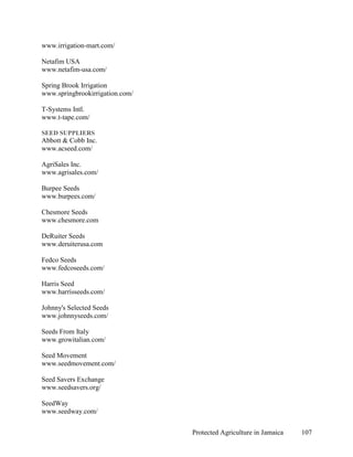 www.irrigation-mart.com/

Netafim USA
www.netafim-usa.com/

Spring Brook Irrigation
www.springbrookirrigation.com/

T-Systems Intl.
www.t-tape.com/

SEED SUPPLIERS
Abbott & Cobb Inc.
www.acseed.com/

AgriSales Inc.
www.agrisales.com/

Burpee Seeds
www.burpees.com/

Chesmore Seeds
www.chesmore.com

DeRuiter Seeds
www.deruiterusa.com

Fedco Seeds
www.fedcoseeds.com/

Harris Seed
www.harrisseeds.com/

Johnny's Selected Seeds
www.johnnyseeds.com/

Seeds From Italy
www.growitalian.com/

Seed Movement
www.seedmovement.com/

Seed Savers Exchange
www.seedsavers.org/

SeedWay
www.seedway.com/


                                 Protected Agriculture in Jamaica   107
 