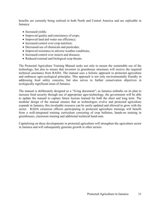 benefits are currently being realized in both North and Central America and are replicable in
Jamaica:

   •   Increased yields;
   •   Improved quality and consistency of crops;
   •   Improved land and water use efficiency;
   •   Increased control over crop nutrition;
   •   Decreased use of chemicals and pesticides;
   •   Improved resistance to adverse weather conditions;
   •   Increased control over insects and diseases;
   •   Reduced external and biological crop threats.

The Protected Agriculture Training Manual seeks not only to ensure the sustainable use of the
technology, but also to ensure that investors in greenhouse structures will receive the required
technical assistance from RADA. The manual uses a holistic approach to protected agriculture
and embraces agro-ecological principles. This approach is not only environmentally friendly in
addressing food safety concerns, but also serves to further conservation objectives in
ecologically significant areas of Jamaica.

The manual is deliberately designed as a “living document”; as Jamaica embarks on its plan to
increase food security through use of appropriate agro-technology, the government will be able
to update the manual to capture future lessons learned for both the short and long term. The
modular design of the manual ensures that as technologies evolve and protected agriculture
expands in Jamaica, this invaluable resource can be easily updated and allowed to grow with the
sector. RADA extension officers participating in protected agriculture trainings will benefit
from a well-integrated training curriculum consisting of crop bulletins, hands-on training in
greenhouses, classroom training and additional technical hand-outs.

Capitalizing on these developments in protected agriculture will strengthen the agriculture sector
in Jamaica and will subsequently generate growth in other sectors.




                                                      Protected Agriculture in Jamaica         11
 