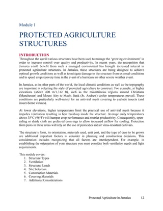 Module 1

PROTECTED AGRICULTURE
STRUCTURES
INTRODUCTION
Throughout the world various structures have been used to manage the ‘growing environment’ in
order to increase control over quality and productivity. In recent years, the recognition that
Jamaica could benefit from such a managed environment has brought increased interest in
protected agriculture structures. In Jamaica, these structures are being designed to achieve
optimal growth conditions as well as to mitigate damage to the structure from external conditions
and to speed crop recovery time in the event of a hurricane or other severe weather event.

In Jamaica, as in other parts of the world, the local climatic conditions as well as the topography
are important in selecting the style of protected agriculture to construct. For example, at higher
elevations (above 400 m/1,312 ft), such as the mountainous regions around Christiana
(Manchester) and Mount Airy to Mavis Bank (St. Andrew) cooler temperatures prevail. These
conditions are particularly well-suited for an antiviral mesh covering to exclude insects (and
insect-borne viruses).

At lower elevations, higher temperatures limit the practical use of antiviral mesh because it
impedes ventilation resulting in heat build-up inside the structure. Average daily temperatures
above 35°C (96°F) will hamper crop performance and restrict productivity. Consequently, open-
siding or shade cloth are preferred coverings to allow increased airflow for cooling. Protection
from pests in these areas will rely on the use of pesticides and/or virus-resistant cultivars.

The structure’s form, its orientation, materials used, unit cost, and the type of crop to be grown
are additional important factors to consider in planning and construction decisions. This
consideration includes recognizing that all factors are interdependent. For example, in
establishing the orientation of your structure you must consider both ventilation needs and light
requirements.

This module covers:
   1. Structure Types
   2. Ventilation
   3. Structural Loads
   4. Site Selection
   5. Construction Materials
   6. Covering Materials
   7. Additional Considerations




                                                       Protected Agriculture in Jamaica         12
 