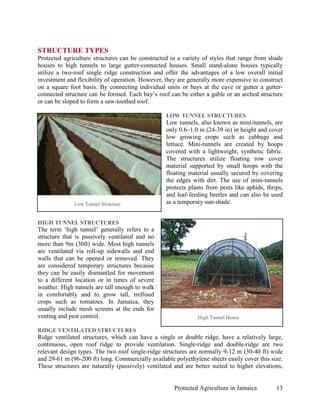 STRUCTURE TYPES
Protected agriculture structures can be constructed in a variety of styles that range from shade
houses to high tunnels to large gutter-connected houses. Small stand-alone houses typically
utilize a two-roof single ridge construction and offer the advantages of a low overall initial
investment and flexibility of operation. However, they are generally more expensive to construct
on a square foot basis. By connecting individual units or bays at the eave or gutter a gutter-
connected structure can be formed. Each bay’s roof can be either a gable or an arched structure
or can be sloped to form a saw-toothed roof.

                                                  LOW TUNNEL STRUCTURES
                                                  Low tunnels, also known as mini-tunnels, are
                                                  only 0.6–1.0 m (24-39 in) in height and cover
                                                  low growing crops such as cabbage and
                                                  lettuce. Mini-tunnels are created by hoops
                                                  covered with a lightweight, synthetic fabric.
                                                  The structures utilize floating row cover
                                                  material supported by small hoops with the
                                                  floating material usually secured by covering
                                                  the edges with dirt. The use of mini-tunnels
                                                  protects plants from pests like aphids, thrips,
                                                  and leaf-feeding beetles and can also be used
              Low Tunnel Structure                as a temporary sun-shade.


HIGH TUNNEL STRUCTURES
The term ‘high tunnel’ generally refers to a
structure that is passively ventilated and no
more than 9m (30ft) wide. Most high tunnels
are ventilated via roll-up sidewalls and end
walls that can be opened or removed. They
are considered temporary structures because
they can be easily dismantled for movement
to a different location or in times of severe
weather. High tunnels are tall enough to walk
in comfortably and to grow tall, trellised
crops such as tomatoes. In Jamaica, they
usually include mesh screens at the ends for
venting and pest control.                                      High Tunnel House

RIDGE VENTILATED STRUCTURES
Ridge ventilated structures, which can have a single or double ridge, have a relatively large,
continuous, open roof ridge to provide ventilation. Single-ridge and double-ridge are two
relevant design types. The two roof single-ridge structures are normally 9-12 m (30-40 ft) wide
and 29-61 m (96-200 ft) long. Commercially available polyethylene sheets easily cover this size.
These structures are naturally (passively) ventilated and are better suited to higher elevations,


                                                      Protected Agriculture in Jamaica        13
 
