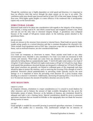 Though the ventilation rate is highly dependent on wind speed and direction, it is important to
have an effective inlet that moves through the plant canopy on its way to an outlet. The
ventilation outlet area should open leeward and be at least 30% of the total square footage of the
floor area. With higher gutter heights it is more effective if the windward side is aerodynamic
(opens only on the leeward side).

STRUCTURAL LOADS
Structural loads need to be taken into consideration with regards to the integrity of the structure.
For example, a strong wind in St. Ann lifted a tunnel house and wrapped it around a tree. Wind
and rain are not the only risks to structural integrity though. A greenhouse once collapsed
because of the weight of full-grown tomato plants on the trellising system attached to the
greenhouse frame.

DEAD LOADS
Loads are stresses to the structure from external or internal forces. Dead loads are gravity loads,
weight acting usually in a vertical direction and that is constant throughout the structure's life.
These include fixed equipment such as HAF fans. Long-term crops that are suspended from the
frame, such as trellised tomatoes, are also considered dead loads.

LIVE LOADS
Live loads are temporary or short-term in nature. These include wind loads or any other
environmental stress. Rainfall is also considered a live load. Live loads are measured in both
volume and intensity. Wind loads can come from any direction but usually act against the
sidewalls by hitting them at a perpendicular angle. 71 km/h (44 mph) wind creates a live load of
24 kgf/m2 (5 psf) whereas 100 km/h (62 mph) wind creates a 49 kgf/ m2 (10 psf) live load. Basic
wind speeds that greenhouse structural designs are designed to withstand are 145 km/h (90 mph);
high tunnel structures are generally not framed to withstand gusts of this magnitude and steps
should be taken to protect the structure, such as removing the covering if this strength of wind is
predicted. Structures placed perpendicularly to prevailing winds typically receive the most
damage so it is important to know the prevailing wind direction for a given location when
deciding on a structure’s orientation. Additionally, decreasing rib spacing from 1.5 m (5 ft) to 0.9
m (3 ft) intervals increases the amount of load that a structure can carry by 66%.

SITE SELECTION
ORIENTATION
In temperate climates, orientation is a major consideration as it is crucial to avoid shadows by
other structures and to balance the amount of light available throughout the day given the
heliotrophic nature of plants. However, at the latitudes of Jamaica, any orientation should be
adequate and light is not a limiting factor. Special consideration should be given to protected
agriculture structures that are located on hillsides so the topography does not shade the structure
during sunrise or sunset.

LIGHT
Good sunlight is needed for successful growing in protected agriculture structures. A minimum
of 2,000 foot candles (fc) is necessary. Full, unobstructed sunlight has an intensity of


                                                       Protected Agriculture in Jamaica          16
 