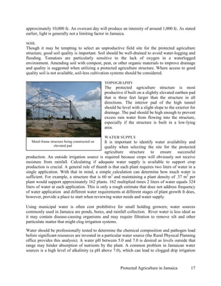 approximately 10,000 fc. An overcast day will produce an intensity of around 1,000 fc. As stated
earlier, light is generally not a limiting factor in Jamaica.

SOIL
Though it may be tempting to select an unproductive field site for the protected agriculture
structure, good soil quality is important. Soil should be well-drained to avoid water-logging and
flooding. Tomatoes are particularly sensitive to the lack of oxygen in a waterlogged
environment. Amending soil with compost, peat, or other organic materials to improve drainage
and quality is suggested when utilizing a protected agriculture structure. Where access to good
quality soil is not available, soil-less cultivation systems should be considered.

                                                TOPOGRAPHY
                                                The protected agriculture structure is most
                                                productive if built on a slightly elevated earthen pad
                                                that is three feet larger than the structure in all
                                                directions. The interior pad of the high tunnel
                                                should be level with a slight slope to the exterior for
                                                drainage. The pad should be high enough to prevent
                                                excess rain water from flowing into the structure,
                                                especially if the structure is built in a low-lying
                                                area.

                                                WATER SUPPLY
   Metal-frame structure being constructed on  It is important to identify water availability and
                  elevated pad                 quality when selecting the site for the protected
                                               agriculture structure to ensure successful
production. An outside irrigation source is required because crops will obviously not receive
moisture from rainfall. Calculating if adequate water supply is available to support crop
production is crucial. A general rule of thumb is that each plant requires two liters of water in a
single application. With that in mind, a simple calculation can determine how much water is
sufficient. For example, a structure that is 60 m2 and maintaining a plant density of .37 m2 per
plant would support approximately 162 plants. 162 multiplied times 2 liters of water equals 324
liters of water at each application. This is only a rough estimate that does not address frequency
of water application and different water requirements at different stages of plant growth It does,
however, provide a place to start when reviewing water needs and water supply.

Using municipal water is often cost prohibitive for small holding growers; water sources
commonly used in Jamaica are ponds, bores, and rainfall collection. River water is less ideal as
it may contain disease-causing organisms and may require filtration to remove silt and other
particulate matter that might clog irrigation systems.

Water should be professionally tested to determine the chemical composition and pathogen load
before significant resources are invested in a particular water source (the Rural Physical Planning
office provides this analysis). A water pH between 5.0 and 7.0 is desired as levels outside that
range may hinder absorption of nutrients by the plant. A common problem in Jamaican water
sources is a high level of alkalinity (a pH above 7.0), which can lead to clogged drip irrigation



                                                         Protected Agriculture in Jamaica           17
 