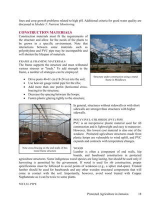 lines and crop growth problems related to high pH. Additional criteria for good water quality are
discussed in Module 5: Nutrient Monitoring.

CONSTRUCTION MATERIALS
Construction materials must fit the requirements of
the structure and allow for the needs of the plants to
be grown in a specific environment. Note that
interactions between some materials such as
polyethylene and PVC pipe may be incompatible and
will shorten the lifespan of materials.

FRAME & FRAMING MATERIALS
The frame supports the structure and must withstand
various stresses or "loads." To add strength to the
frame, a number of strategies can be employed:
                                                                Structure under construction using a metal
   •   Drive posts 46-61 cm (18-24 in) into the soil;                      frame in Middlesex
   •   Use heavier gauge metal pipe for the ribs;
   •   Add more than one purlin (horizontal cross-
       bracing) to the structure;
   •   Decrease the spacing between the hoops;
   •   Fasten plastic glazing tightly to the structure;

                                                In general, structures without sidewalls or with short
                                                sidewalls are stronger than structures with higher
                                                sidewalls.

                                                POLYVINYL-CHLORIDE (PVC) PIPE
                                                PVC is an inexpensive plastic material used for rib
                                                construction and is lightweight and easy to maneuver.
                                                However, this lowest cost material is also one of the
                                                weakest. Protected agriculture structures made from
                                                plastic hoops are vulnerable to wind uplift, and PVC
                                                expands and contracts with temperature changes.

  Note cross-bracing on the end-walls of this   WOOD
            metal frame structure          Lumber is often a component of end walls, hip
                                           boards, and baseboard construction in protected
agriculture structures. Some indigenous wood species are long lasting, but should be used only if
harvesting is permitted by the government. If wood is used for rib construction, proper
specifications must be followed to avoid points of weakness (e.g., a splice mid-span). Treated
lumber should be used for baseboards and any other wooden structural components that will
come in contact with the soil. Importantly, however, avoid wood treated with Copper
Naphatenate as it can be toxic to some plants.

METAL PIPE


                                                           Protected Agriculture in Jamaica                  18
 